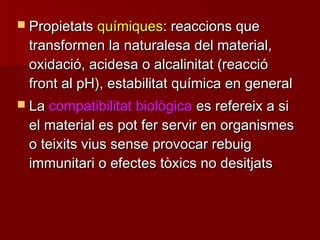  PropietatsPropietats químiquesquímiques: reaccions que: reaccions que
transformen la naturalesa del material,transformen la naturalesa del material,
oxidació, acidesa o alcalinitat (reaccióoxidació, acidesa o alcalinitat (reacció
front al pH), estabilitat química en generalfront al pH), estabilitat química en general
 LaLa compatibilitat biològicacompatibilitat biològica es refereix a sies refereix a si
el material es pot fer servir en organismesel material es pot fer servir en organismes
o teixits vius sense provocar rebuigo teixits vius sense provocar rebuig
immunitari o efectes tòxics no desitjatsimmunitari o efectes tòxics no desitjats
 