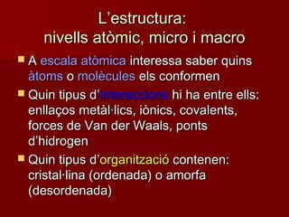 LL’’estructura:estructura:
nivells atòmic, micro i macronivells atòmic, micro i macro
 AA escala atòmicaescala atòmica interessa saber quinsinteressa saber quins
àtomsàtoms oo molèculesmolècules els conformenels conformen
 Quin tipus dQuin tipus d’’interaccionsinteraccions hi ha entre ells:hi ha entre ells:
enllaços metàl·lics, iònics, covalents,enllaços metàl·lics, iònics, covalents,
forces de Van der Waals, pontsforces de Van der Waals, ponts
dd’’hidrogenhidrogen
 Quin tipus dQuin tipus d’’organitzacióorganització contenen:contenen:
cristal·lina (ordenada) o amorfacristal·lina (ordenada) o amorfa
(desordenada)(desordenada)
 