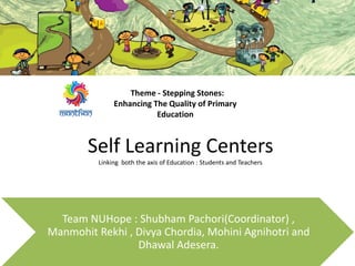 Self Learning Centers
Linking both the axis of Education : Students and Teachers
Team NUHope : Shubham Pachori(Coordinator) ,
Manmohit Rekhi , Divya Chordia, Mohini Agnihotri and
Dhawal Adesera.
Theme - Stepping Stones:
Enhancing The Quality of Primary
Education
 