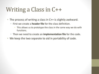 Writing a Class in C++
• The process of writing a class in C++ is slightly awkward.
• First we create a header file for the class definition.
• This allows us to prototype the class in the same way we do with
functions.
• Then we need to create an implementation file for the code.
• We keep the two separate to aid in portability of code.
 