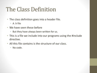 The Class Definition
• The class definition goes into a header file.
• A .h file
• We have seen these before
• But they have always been written for us.
• This is a file we include into our programs using the #include
directive.
• All this file contains is the structure of our class.
• No code.
 