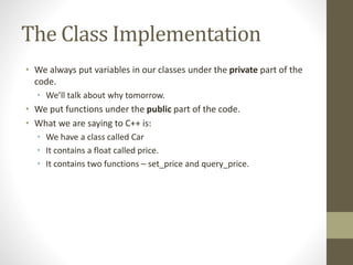 The Class Implementation
• We always put variables in our classes under the private part of the
code.
• We’ll talk about why tomorrow.
• We put functions under the public part of the code.
• What we are saying to C++ is:
• We have a class called Car
• It contains a float called price.
• It contains two functions – set_price and query_price.
 