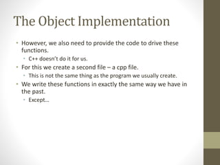 The Object Implementation
• However, we also need to provide the code to drive these
functions.
• C++ doesn’t do it for us.
• For this we create a second file – a cpp file.
• This is not the same thing as the program we usually create.
• We write these functions in exactly the same way we have in
the past.
• Except…
 