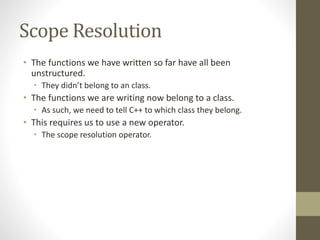 Scope Resolution
• The functions we have written so far have all been
unstructured.
• They didn’t belong to an class.
• The functions we are writing now belong to a class.
• As such, we need to tell C++ to which class they belong.
• This requires us to use a new operator.
• The scope resolution operator.
 