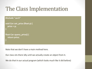 The Class Implementation
#include "car.h”
void Car::set_price (float p) {
price = p;
}
float Car::query_price() {
return price;
}
Note that we don’t have a main method here.
Our class sits there idly until we actually create an object from it.
We do that in our actual program (which looks much like it did before)
 