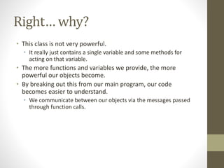 Right… why?
• This class is not very powerful.
• It really just contains a single variable and some methods for
acting on that variable.
• The more functions and variables we provide, the more
powerful our objects become.
• By breaking out this from our main program, our code
becomes easier to understand.
• We communicate between our objects via the messages passed
through function calls.
 