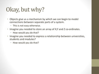 Okay, but why?
• Objects give us a mechanism by which we can begin to model
connections between separate parts of a system.
• This is not easy otherwise.
• Imagine you needed to store an array of X,Y and Z co-ordinates.
• How would you do that?
• Imagine you needed to express a relationship between universities,
students and modules?
• How would you do that?
 