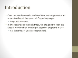 Introduction
• Over the past few weeks we have been working towards an
understanding of the syntax of C-type languages.
• Loops and selections
• In this lecture and the next three, we are going to look at a
special way in which we can put together programs in C++.
• It is called Object Oriented Programming.
 