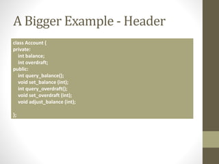 A Bigger Example - Header
class Account {
private:
int balance;
int overdraft;
public:
int query_balance();
void set_balance (int);
int query_overdraft();
void set_overdraft (int);
void adjust_balance (int);
};
 