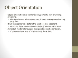 Object Orientation
• Object orientation is a tremendously powerful way of writing
programs.
• But regardless of what anyone says, it’s not an easy way of writing
programs.
• It will take some time before the use becomes apparent.
• Especially if you have some non OO programming experience.
• Almost all modern languages incorporate object orientation.
• It’s the dominant way of programming these days.
 
