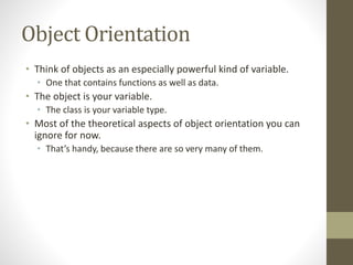 Object Orientation
• Think of objects as an especially powerful kind of variable.
• One that contains functions as well as data.
• The object is your variable.
• The class is your variable type.
• Most of the theoretical aspects of object orientation you can
ignore for now.
• That’s handy, because there are so very many of them.
 