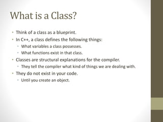 What is a Class?
• Think of a class as a blueprint.
• In C++, a class defines the following things:
• What variables a class possesses.
• What functions exist in that class.
• Classes are structural explanations for the compiler.
• They tell the compiler what kind of things we are dealing with.
• They do not exist in your code.
• Until you create an object.
 