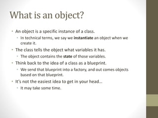 What is an object?
• An object is a specific instance of a class.
• In technical terms, we say we instantiate an object when we
create it.
• The class tells the object what variables it has.
• The object contains the state of those variables.
• Think back to the idea of a class as a blueprint.
• We send that blueprint into a factory, and out comes objects
based on that blueprint.
• It’s not the easiest idea to get in your head…
• It may take some time.
 