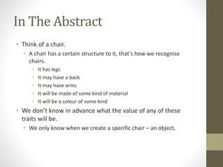 In The Abstract
• Think of a chair.
• A chair has a certain structure to it, that’s how we recognise
chairs.
• It has legs
• It may have a back
• It may have arms
• It will be made of some kind of material
• It will be a colour of some kind
• We don’t know in advance what the value of any of these
traits will be.
• We only know when we create a specific chair – an object.
 