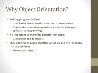 Why Object Orientation?
• Writing programs is hard.
• Useful to be able to break it down into its components.
• Object orientation allows us to take a ‘divide and conquer’
approach to programming.
• It’s important to maximize benefit from code.
• Useful to be able to reuse it.
• They allow us to group together variables and the functions
that act on them.
• More on that later….
 