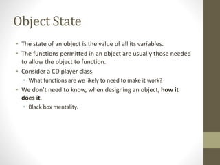 Object State
• The state of an object is the value of all its variables.
• The functions permitted in an object are usually those needed
to allow the object to function.
• Consider a CD player class.
• What functions are we likely to need to make it work?
• We don’t need to know, when designing an object, how it
does it.
• Black box mentality.
 