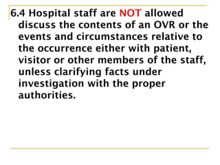 6.4 Hospital staff are NOT allowed to
discuss the contents of an OVR or the
events and circumstances relative to
the occurrence either with patient,
visitor or other members of the staff,
unless clarifying facts under
investigation with the proper
authorities.
 