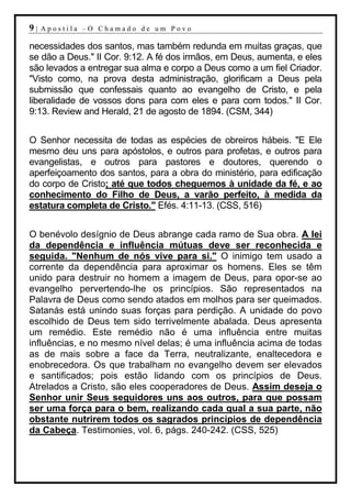 9|   Apostila –O Chamado de um Povo

necessidades dos santos, mas também redunda em muitas graças, que
se dão a Deus." II Cor. 9:12. A fé dos irmãos, em Deus, aumenta, e eles
são levados a entregar sua alma e corpo a Deus como a um fiel Criador.
"Visto como, na prova desta administração, glorificam a Deus pela
submissão que confessais quanto ao evangelho de Cristo, e pela
liberalidade de vossos dons para com eles e para com todos." II Cor.
9:13. Review and Herald, 21 de agosto de 1894. (CSM, 344)


O Senhor necessita de todas as espécies de obreiros hábeis. "E Ele
mesmo deu uns para apóstolos, e outros para profetas, e outros para
evangelistas, e outros para pastores e doutores, querendo o
aperfeiçoamento dos santos, para a obra do ministério, para edificação
do corpo de Cristo; até que todos cheguemos à unidade da fé, e ao
conhecimento do Filho de Deus, a varão perfeito, à medida da
estatura completa de Cristo." Efés. 4:11-13. (CSS, 516)


O benévolo desígnio de Deus abrange cada ramo de Sua obra. A lei
da dependência e influência mútuas deve ser reconhecida e
seguida. "Nenhum de nós vive para si." O inimigo tem usado a
corrente da dependência para aproximar os homens. Eles se têm
unido para destruir no homem a imagem de Deus, para opor-se ao
evangelho pervertendo-lhe os princípios. São representados na
Palavra de Deus como sendo atados em molhos para ser queimados.
Satanás está unindo suas forças para perdição. A unidade do povo
escolhido de Deus tem sido terrivelmente abalada. Deus apresenta
um remédio. Este remédio não é uma influência entre muitas
influências, e no mesmo nível delas; é uma influência acima de todas
as de mais sobre a face da Terra, neutralizante, enaltecedora e
enobrecedora. Os que trabalham no evangelho devem ser elevados
e santificados; pois estão lidando com os princípios de Deus.
Atrelados a Cristo, são eles cooperadores de Deus. Assim deseja o
Senhor unir Seus seguidores uns aos outros, para que possam
ser uma força para o bem, realizando cada qual a sua parte, não
obstante nutrirem todos os sagrados princípios de dependência
da Cabeça. Testimonies, vol. 6, págs. 240-242. (CSS, 525)
 