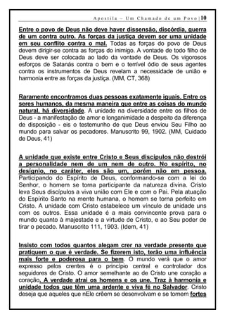 A p o s t i l a – U m C h a m a d o d e u m P o v o | 10

Entre o povo de Deus não deve haver dissensão, discórdia, guerra
de um contra outro. As forças da justiça devem ser uma unidade
em seu conflito contra o mal. Todas as forças do povo de Deus
devem dirigir-se contra as forças do inimigo. A vontade de todo filho de
Deus deve ser colocada ao lado da vontade de Deus. Os vigorosos
esforços de Satanás contra o bem e o terrível ódio de seus agentes
contra os instrumentos de Deus revelam a necessidade de união e
harmonia entre as forças da justiça. (MM, CT, 368)


Raramente encontramos duas pessoas exatamente iguais. Entre os
seres humanos, da mesma maneira que entre as coisas do mundo
natural, há diversidade. A unidade na diversidade entre os filhos de
Deus - a manifestação de amor e longanimidade a despeito da diferença
de disposição - eis o testemunho de que Deus enviou Seu Filho ao
mundo para salvar os pecadores. Manuscrito 99, 1902. (MM, Cuidado
de Deus, 41)


A unidade que existe entre Cristo e Seus discípulos não destrói
a personalidade nem de um nem de outro. No espírito, no
desígnio, no caráter, eles são um, porém não em pessoa.
Participando do Espírito de Deus, conformando-se com a lei do
Senhor, o homem se torna participante da natureza divina. Cristo
leva Seus discípulos a viva união com Ele e com o Pai. Pela atuação
do Espírito Santo na mente humana, o homem se torna perfeito em
Cristo. A unidade com Cristo estabelece um vínculo de unidade uns
com os outros. Essa unidade é a mais convincente prova para o
mundo quanto à majestade e a virtude de Cristo, e ao Seu poder de
tirar o pecado. Manuscrito 111, 1903. (Idem, 41)


Insisto com todos quantos alegam crer na verdade presente que
pratiquem o que é verdade. Se fizerem isto, terão uma influência
mais forte e poderosa para o bem. O mundo verá que o amor
expresso pelos crentes é o princípio central e controlador dos
seguidores de Cristo. O amor semelhante ao de Cristo une coração a
coração. A verdade atrai os homens e os une. Traz à harmonia e
unidade todos que têm uma ardente e viva fé no Salvador. Cristo
deseja que aqueles que nEle crêem se desenvolvam e se tornem fortes
 