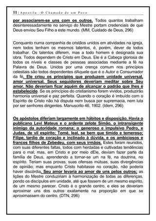 11 |   Apostila –O Chamado de um Povo

por associarem-se uns com os outros. Todos quantos trabalham
desinteressadamente no serviço do Mestre portam credenciais de que
Deus enviou Seu Filho a este mundo. (MM, Cuidado de Deus, 296)


Conquanto numa companhia de cristãos unidos em atividades na igreja,
nem todos tenham os mesmos talentos, é, porém, dever de todos
trabalhar. Os talentos diferem, mas a todo homem é designada sua
obra. Todos dependem de Cristo em Deus. Ele é a Cabeça gloriosa de
todos os níveis e classes de pessoas associadas mediante a fé na
Palavra de Deus. Unidos por uma crença comum nos princípios
celestiais são todos dependentes dAquele que é o Autor e Consumador
da fé. Ele criou os princípios que produzem unidade universal,
amor universal. Seus seguidores deveriam meditar sobre Seu
amor. Não deveriam ficar aquém de alcançar o padrão que lhes é
estabelecido. Se os princípios do cristianismo forem vividos, produzirão
harmonia universal e paz perfeita. Quando o coração é imbuído com o
Espírito de Cristo não há disputa nem busca por supremacia, nem luta
por ser senhores dirigentes. Manuscrito 46, 1902. (Idem, 296)


Os apóstolos diferiam largamente em hábitos e disposição. Havia o
publicano Levi Mateus e o ardente zelote Simão, o intransigente
inimigo da autoridade romana; o generoso e impulsivo Pedro, e
Judas, de vil espírito; Tomé, leal, se bem que tímido e temeroso;
Filipe, tardio de coração e inclinado à dúvida, e os ambiciosos e
francos filhos de Zebedeu, com seus irmãos. Estes foram reunidos,
com suas diferentes faltas, todos com herdadas e cultivadas tendências
para o mal; mas, em Cristo e por meio dEle, deviam fazer parte da
família de Deus, aprendendo a tornar-se um na fé, na doutrina, no
espírito. Teriam suas provas, suas ofensas mútuas, suas divergências
de opinião; mas enquanto Cristo habitasse no coração, não poderia
haver discórdia. Seu amor levaria ao amor de uns pelos outros; as
lições do Mestre conduziriam à harmonização de todas as diferenças,
pondo os discípulos em unidade, até que fossem de um mesmo espírito,
de um mesmo parecer. Cristo é o grande centro, e eles se deveriam
aproximar uns dos outros exatamente na proporção em que se
aproximassem do centro. (DTN, 296)
 