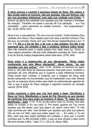 A p o s t i l a – U m C h a m a d o d e u m P o v o | 12

A alma sincera e contrita é preciosa diante de Deus. Ele coloca o
Seu sinete sobre os homens, não por posição, não por fortuna, não
por sua grandeza intelectual, mas pela sua unidade com Cristo. O
Senhor da glória fica satisfeito com aqueles que são mansos e humildes
de coração. "Também me deste o escudo da Tua salvação: ... e a Tua
mansidão" - como elemento no caráter humano - "me engrandeceu."
Sal. 18:35. (DTN, 437)

Deus é luz; e nas palavras: "Eu sou a luz do mundo", Cristo declarou Sua
unidade com Deus e Sua relação para com toda a família humana. Fora
Ele que, no princípio, fizera com que "das trevas resplandecesse a luz." II
Cor. 4:6. Ele é a luz do Sol, e da Lua, e das estrelas. Era Ele a luz
espiritual que, em símbolo e tipo e profecia, brilhara sobre Israel.
Mas não somente para a nação judaica fora dada essa luz. Como os
raios solares penetram até aos mais afastados recantos da Terra, assim
a luz do Sol da Justiça resplandece sobre toda alma. (DTN, 464)

Esse amor é o testemunho de seu discipulado. "Nisto todos
conhecerão que sois Meus discípulos", disse Jesus, "se vos
amardes uns aos outros." João 13:35. Quando os homens se ligam
entre si, não pela força do interesse pessoal, mas pelo amor, mostram a
operação de uma influência que é superior a toda influência humana.
Onde existe esta unidade, é evidente que a imagem de Deus está
sendo restaurada na humanidade, que foi implantada nova vida. Mostra
que há na natureza divina poder para deter os sobrenaturais agentes do
mal, e que a graça de Deus subjuga o egoísmo inerente ao coração
natural. (DTN, 678)

Cristo concluíra a obra que Lhe fora dada a fazer. Glorificara a
Deus na Terra. Manifestara o nome do Pai. Reunira os que haviam
de continuar Sua obra entre os homens. E disse: "E, neles, Eu sou
glorificado." João 17:10. "E Eu já não estou mais no mundo; mas eles
estão no mundo, e Eu vou para Ti. Pai santo, guarda em Teu nome
aqueles que Me deste, para que sejam um assim como Nós." "E não
rogo somente por eles, mas também por aqueles que pela sua palavra
hão de crer em Mim; para que todos sejam um, ... Eu neles, e Tu em
Mim, para que eles sejam perfeitos em unidade, e para que o mundo
conheça que Tu Me enviaste a Mim, e que os tens amado a eles como
Me tens amado a Mim." João 17:11, 20 e 23. (Idem, 680)
 