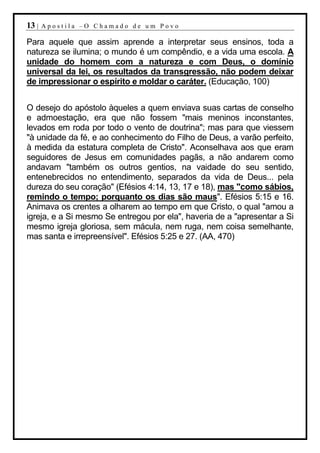 13 |   Apostila –O Chamado de um Povo

Para aquele que assim aprende a interpretar seus ensinos, toda a
natureza se ilumina; o mundo é um compêndio, e a vida uma escola. A
unidade do homem com a natureza e com Deus, o domínio
universal da lei, os resultados da transgressão, não podem deixar
de impressionar o espírito e moldar o caráter. (Educação, 100)


O desejo do apóstolo àqueles a quem enviava suas cartas de conselho
e admoestação, era que não fossem "mais meninos inconstantes,
levados em roda por todo o vento de doutrina"; mas para que viessem
"à unidade da fé, e ao conhecimento do Filho de Deus, a varão perfeito,
à medida da estatura completa de Cristo". Aconselhava aos que eram
seguidores de Jesus em comunidades pagãs, a não andarem como
andavam "também os outros gentios, na vaidade do seu sentido,
entenebrecidos no entendimento, separados da vida de Deus... pela
dureza do seu coração" (Efésios 4:14, 13, 17 e 18), mas "como sábios,
remindo o tempo; porquanto os dias são maus". Efésios 5:15 e 16.
Animava os crentes a olharem ao tempo em que Cristo, o qual "amou a
igreja, e a Si mesmo Se entregou por ela", haveria de a "apresentar a Si
mesmo igreja gloriosa, sem mácula, nem ruga, nem coisa semelhante,
mas santa e irrepreensível". Efésios 5:25 e 27. (AA, 470)
 