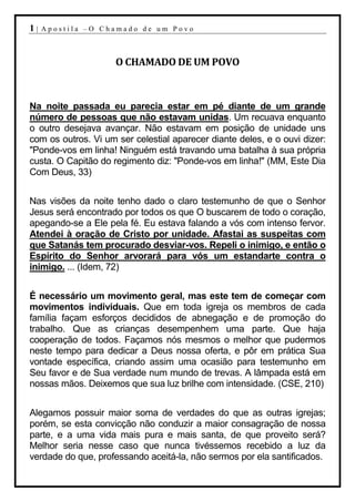1|   Apostila –O Chamado de um Povo



                     O CHAMADO DE UM POVO



Na noite passada eu parecia estar em pé diante de um grande
número de pessoas que não estavam unidas. Um recuava enquanto
o outro desejava avançar. Não estavam em posição de unidade uns
com os outros. Vi um ser celestial aparecer diante deles, e o ouvi dizer:
"Ponde-vos em linha! Ninguém está travando uma batalha à sua própria
custa. O Capitão do regimento diz: "Ponde-vos em linha!" (MM, Este Dia
Com Deus, 33)


Nas visões da noite tenho dado o claro testemunho de que o Senhor
Jesus será encontrado por todos os que O buscarem de todo o coração,
apegando-se a Ele pela fé. Eu estava falando a vós com intenso fervor.
Atendei à oração de Cristo por unidade. Afastai as suspeitas com
que Satanás tem procurado desviar-vos. Repeli o inimigo, e então o
Espírito do Senhor arvorará para vós um estandarte contra o
inimigo. ... (Idem, 72)


É necessário um movimento geral, mas este tem de começar com
movimentos individuais. Que em toda igreja os membros de cada
família façam esforços decididos de abnegação e de promoção do
trabalho. Que as crianças desempenhem uma parte. Que haja
cooperação de todos. Façamos nós mesmos o melhor que pudermos
neste tempo para dedicar a Deus nossa oferta, e pôr em prática Sua
vontade específica, criando assim uma ocasião para testemunho em
Seu favor e de Sua verdade num mundo de trevas. A lâmpada está em
nossas mãos. Deixemos que sua luz brilhe com intensidade. (CSE, 210)


Alegamos possuir maior soma de verdades do que as outras igrejas;
porém, se esta convicção não conduzir a maior consagração de nossa
parte, e a uma vida mais pura e mais santa, de que proveito será?
Melhor seria nesse caso que nunca tivéssemos recebido a luz da
verdade do que, professando aceitá-la, não sermos por ela santificados.
 