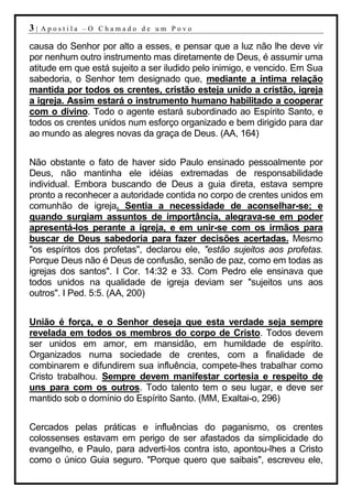 3|   Apostila –O Chamado de um Povo

causa do Senhor por alto a esses, e pensar que a luz não lhe deve vir
por nenhum outro instrumento mas diretamente de Deus, é assumir uma
atitude em que está sujeito a ser iludido pelo inimigo, e vencido. Em Sua
sabedoria, o Senhor tem designado que, mediante a íntima relação
mantida por todos os crentes, cristão esteja unido a cristão, igreja
a igreja. Assim estará o instrumento humano habilitado a cooperar
com o divino. Todo o agente estará subordinado ao Espírito Santo, e
todos os crentes unidos num esforço organizado e bem dirigido para dar
ao mundo as alegres novas da graça de Deus. (AA, 164)


Não obstante o fato de haver sido Paulo ensinado pessoalmente por
Deus, não mantinha ele idéias extremadas de responsabilidade
individual. Embora buscando de Deus a guia direta, estava sempre
pronto a reconhecer a autoridade contida no corpo de crentes unidos em
comunhão de igreja. Sentia a necessidade de aconselhar-se; e
quando surgiam assuntos de importância, alegrava-se em poder
apresentá-los perante a igreja, e em unir-se com os irmãos para
buscar de Deus sabedoria para fazer decisões acertadas. Mesmo
"os espíritos dos profetas", declarou ele, "estão sujeitos aos profetas.
Porque Deus não é Deus de confusão, senão de paz, como em todas as
igrejas dos santos". I Cor. 14:32 e 33. Com Pedro ele ensinava que
todos unidos na qualidade de igreja deviam ser "sujeitos uns aos
outros". I Ped. 5:5. (AA, 200)


União é força, e o Senhor deseja que esta verdade seja sempre
revelada em todos os membros do corpo de Cristo. Todos devem
ser unidos em amor, em mansidão, em humildade de espírito.
Organizados numa sociedade de crentes, com a finalidade de
combinarem e difundirem sua influência, compete-lhes trabalhar como
Cristo trabalhou. Sempre devem manifestar cortesia e respeito de
uns para com os outros. Todo talento tem o seu lugar, e deve ser
mantido sob o domínio do Espírito Santo. (MM, Exaltai-o, 296)


Cercados pelas práticas e influências do paganismo, os crentes
colossenses estavam em perigo de ser afastados da simplicidade do
evangelho, e Paulo, para adverti-los contra isto, apontou-lhes a Cristo
como o único Guia seguro. "Porque quero que saibais", escreveu ele,
 