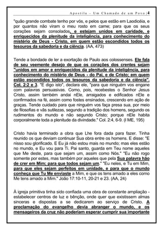 A p o s t i l a – U m C h a m a d o d e u m P o v o |4

"quão grande combate tenho por vós, e pelos que estão em Laodicéia, e
por quantos não viram o meu rosto em carne; para que os seus
corações sejam consolados, e estejam unidos em caridade, e
enriquecidos da plenitude da inteligência, para conhecimento do
mistério de Deus - Cristo, em quem estão escondidos todos os
tesouros da sabedoria e da ciência. (AA, 473)


Tende a bondade de ler a exortação de Paulo aos colossenses. Ele fala
de seu veemente desejo de que os corações dos crentes sejam
"unidos em amor e enriquecidos da plenitude da inteligência, para
conhecimento do mistério de Deus - do Pai, e de Cristo; em quem
estão escondidos todos os tesouros da sabedoria e da ciência".
Col. 2:2 e 3. "E digo isto", declara ele, "para que ninguém vos engane
com palavras persuasivas. Como, pois, recebestes o Senhor Jesus
Cristo, assim também andai nEle, arraigados e edificados nEle e
confirmados na fé, assim como fostes ensinados, crescendo em ação de
graças. Tende cuidado para que ninguém vos faça presa sua, por meio
de filosofias e vãs sutilezas, segundo a tradição dos homens, segundo os
rudimentos do mundo e não segundo Cristo; porque nEle habita
corporalmente toda a plenitude da divindade." Col. 2:4, 6-9. (I ME, 195)


Cristo havia terminado a obra que Lhe fora dada para fazer. Tinha
reunido os que deviam continuar Sua obra entre os homens. E disse: "E
nisso sou glorificado. E Eu já não estou mais no mundo; mas eles estão
no mundo, e Eu vou para Ti. Pai santo, guarda em Teu nome aqueles
que Me deste, para que sejam um, assim como Nós." "Eu não rogo
somente por estes, mas também por aqueles que pela Sua palavra hão
de crer em Mim; para que todos sejam um." "Eu neles, e Tu em Mim,
para que eles sejam perfeitos em unidade, e para que o mundo
conheça que Tu Me enviaste a Mim, e que os tens amado a eles como
Me tens amado a Mim." João 17:10-11, 20-21 e 23. (AA, 24)


À igreja primitiva tinha sido confiada uma obra de constante ampliação -
estabelecer centros de luz e bênção, onde quer que existissem almas
sinceras e dispostas a se dedicarem ao serviço de Cristo. A
proclamação do evangelho devia abranger o mundo, e os
mensageiros da cruz não poderiam esperar cumprir sua importante
 