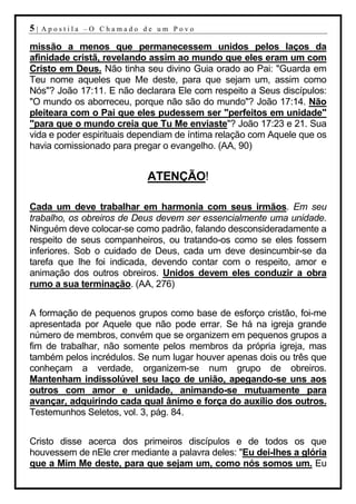 5|   Apostila –O Chamado de um Povo

missão a menos que permanecessem unidos pelos laços da
afinidade cristã, revelando assim ao mundo que eles eram um com
Cristo em Deus. Não tinha seu divino Guia orado ao Pai: "Guarda em
Teu nome aqueles que Me deste, para que sejam um, assim como
Nós"? João 17:11. E não declarara Ele com respeito a Seus discípulos:
"O mundo os aborreceu, porque não são do mundo"? João 17:14. Não
pleiteara com o Pai que eles pudessem ser "perfeitos em unidade"
"para que o mundo creia que Tu Me enviaste"? João 17:23 e 21. Sua
vida e poder espirituais dependiam de íntima relação com Aquele que os
havia comissionado para pregar o evangelho. (AA, 90)


                           ATENÇÃO!

Cada um deve trabalhar em harmonia com seus irmãos. Em seu
trabalho, os obreiros de Deus devem ser essencialmente uma unidade.
Ninguém deve colocar-se como padrão, falando desconsideradamente a
respeito de seus companheiros, ou tratando-os como se eles fossem
inferiores. Sob o cuidado de Deus, cada um deve desincumbir-se da
tarefa que lhe foi indicada, devendo contar com o respeito, amor e
animação dos outros obreiros. Unidos devem eles conduzir a obra
rumo a sua terminação. (AA, 276)


A formação de pequenos grupos como base de esforço cristão, foi-me
apresentada por Aquele que não pode errar. Se há na igreja grande
número de membros, convém que se organizem em pequenos grupos a
fim de trabalhar, não somente pelos membros da própria igreja, mas
também pelos incrédulos. Se num lugar houver apenas dois ou três que
conheçam a verdade, organizem-se num grupo de obreiros.
Mantenham indissolúvel seu laço de união, apegando-se uns aos
outros com amor e unidade, animando-se mutuamente para
avançar, adquirindo cada qual ânimo e força do auxílio dos outros.
Testemunhos Seletos, vol. 3, pág. 84.


Cristo disse acerca dos primeiros discípulos e de todos os que
houvessem de nEle crer mediante a palavra deles: "Eu dei-lhes a glória
que a Mim Me deste, para que sejam um, como nós somos um. Eu
 