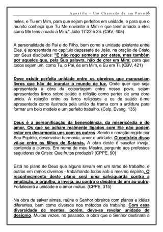 A p o s t i l a – U m C h a m a d o d e u m P o v o |6

neles, e Tu em Mim, para que sejam perfeitos em unidade, e para que o
mundo conheça que Tu Me enviaste a Mim e que tens amado a eles
como Me tens amado a Mim." João 17:22 e 23. (CBV, 405)


A personalidade do Pai e do Filho, bem como a unidade existente entre
Eles, é apresentada no capítulo dezessete de João, na oração de Cristo
por Seus discípulos: "E não rogo somente por estes, mas também
por aqueles que, pela Sua palavra, hão de crer em Mim; para que
todos sejam um, como Tu, o Pai, és em Mim, e Eu em Ti. (CBV, 421)


Deve existir perfeita unidade entre os obreiros que manuseiam
livros que hão de inundar o mundo de luz. Onde quer que seja
apresentada a obra da colportagem entre nosso povo, sejam
apresentados livros sobre saúde e religião como partes de uma obra
unida. A relação entre os livros religiosos e os de saúde é-me
apresentada como ilustrada pela união da trama com a urdidura para
formar um belo modelo e um perfeito trabalho. (Colp, Evang. 135)


Deus é a personificação da benevolência, da misericórdia e do
amor. Os que se acham realmente ligados com Ele não podem
estar em desarmonia uns com os outros. Sendo o coração regido por
Seu Espírito, desenvolve harmonia, amor e unidade. O contrário disso
vê-se entre os filhos de Satanás. A obra deste é suscitar inveja,
contenda e ciúmes. Em nome de meu Mestre, pergunto aos professos
seguidores de Cristo: Que frutos produzis? (CPPE, 90)


Está no plano de Deus que alguns sirvam em um ramo de trabalho, e
outros em ramos diversos - trabalhando todos sob o mesmo espírito. O
reconhecimento deste plano será uma salvaguarda contra a
emulação, o orgulho, a inveja, ou contra o desdém de um ao outro.
Fortalecerá a unidade e o amor mútuo. (CPPE, 315)


Na obra de salvar almas, reúne o Senhor obreiros com planos e idéias
diferentes, bem como diversos nos métodos de trabalho. Com essa
diversidade de mentes, porém, deve-se revelar unidade de
desígnio. Muitas vezes, no passado, a obra que o Senhor destinara a
 
