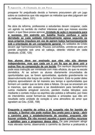 7|   Apostila –O Chamado de um Povo

prosperar foi prejudicada devido a homens procurarem pôr um jugo
sobre os coobreiros que não seguiam os métodos que eles julgavam ser
os melhores. (Idem, 531)


Na obra da reforma, professores e estudantes devem cooperar, cada
um agindo no sentido do melhor interesse para que nossas escolas
sejam, o que Deus possa aprovar. Unidade de ação é necessária para
o sucesso. Um exército em batalha ficaria confuso e seria
derrotado se cada soldado individualmente agisse segundo os
seus próprios impulsos em vez de agirem todos harmoniosamente
sob a orientação de um competente general. Os soldados de Cristo
devem agir harmoniosamente. Poucos convertidos, unindo-se para um
grande propósito sob uma só cabeça, obterão vitórias em cada
obstáculo. (CSE, 125)


Aos alunos deve ser ensinado que eles não são átomos
independentes, mas que cada um é um fio que se deve unir a
outros fios na composição de um tecido. Em nenhum departamento
pode essa instrução ser ministrada com mais eficácia, do que na escola
doméstica. Aí se acham os alunos diariamente circundados de
oportunidades que, se forem aproveitadas, ajudarão grandemente no
desenvolvimento dos traços de caráter a formarem. Está no poder deles
próprios aproveitarem de tal maneira seu tempo e oportunidades que
formem um caráter que os torne úteis e felizes. Os que se encerram em
si mesmos, que são avessos a se desdobrarem para beneficiar os
outros mediante amigável convívio, perdem muitas bênçãos; pois
mediante o contato mútuo os espíritos são polidos e refinados; por meio
do intercâmbio social formam-se relações e amizades que dão em
resultado certa unidade de coração e uma atmosfera de amor que
agradam ao Céu. (CSE, 158)


Enquanto o espírito de crítica e de suspeita não for banido do
coração, o Senhor não pode realizar Seu anelo para a igreja - abrir
o caminho para o estabelecimento de escolas; enquanto não
houver unidade, Ele não moverá aqueles a quem confiou recursos
e aptidões para o progresso dessa obra. Os pais precisam atingir
mais elevada norma, observando o caminho do Senhor e praticando a
 
