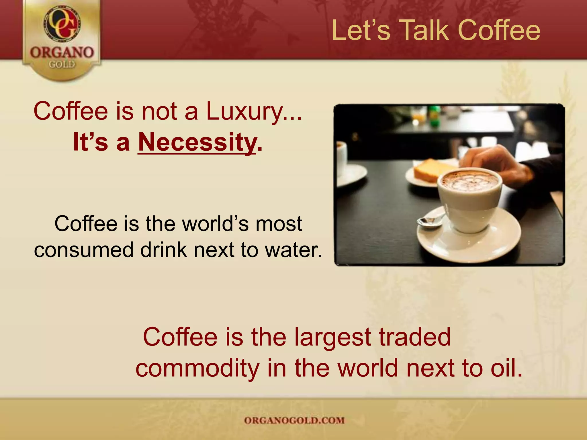 Let’s Talk CoffeeCoffee is not a Luxury...It’s a Necessity.Coffee is the world’s most consumed drink next to water. Coffee is the largest traded          commodity in the world next to oil.