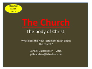 The Church
The body of Christ.
What does the New Testament teach about
the church?
JanEgil Gulbrandsen – 2015
gulbrandsen@islandnet.com
Updated
March
2015
 