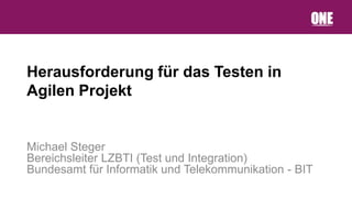 Herausforderung für das Testen in
Agilen Projekt


Michael Steger
Bereichsleiter LZBTI (Test und Integration)
Bundesamt für Informatik und Telekommunikation - BIT
 