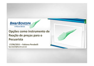 Opções	
  como	
  instrumento	
  de	
  	
  
ﬁxação	
  de	
  preços	
  para	
  o	
  
Pecuarista	
  
	
  17/06/2011	
  –	
  Fabiana	
  Perobelli	
  	
  
fperobelli@bvmf.com.br	
  
 