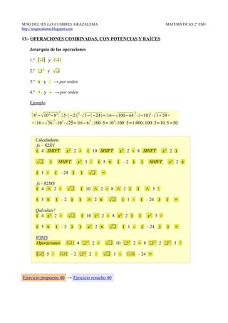 SESO DEL IES LAS CUMBRES. GRAZALEMA                                                    MATEMÁTICAS 2º ESO
http://iesgrazalema.blogspot.com

13.- OPERACIONES COMBINADAS, CON POTENCIAS Y RAÍCES

   Jerarquía de las operaciones

   1.º [] y 

   2.º  y        
   3.º x y : → por orden

   4.º + y - → por orden

   Ejemplo
                        3
     42− 10 2−8 2  : [ 5 ·−2 ] 2 ·  1−−24= 16− 100−64 3 :−102 ·  124 =
                   3
    =  16− 36  :10 2 ·  25=  16−6  :100 ·5=103 :100 · 5=1.000 :100 · 5=10 ·5=50
                                        3




      Calculadora:
      fx – 82SX
      ( 4 SHIFT             xy 2 -     ( 10 SHIFT       x y 2 - 8 SHIFT               xy 2 )

             )       SHIFT     xy 3 :      ( 5 x      ( –2 )           )    SHIFT        xy 2 x

       ( 1 -        ( – 24 )      )         =

       fx - 82MS
       ( 4 ∧ 2 -                   ( 10 ∧ 2 - 8 ∧ 2 )          )           ∧ 3 :

       ( 5 x           ( –2 )    )     ∧ 2 x           ( 1 -           ( – 24 )      )     =

      Qalculate!
      ( 4 xy 2 -                   ( 10 x y 2 - 8 x y 2 )          )       xy 3 /

       ( 5 x           ( –2 )    )     xy 2 x          ( 1 -           ( – 24 )      )     =

      WIRIS
      Operaciones            4  2 -           10  2 - 8  2  3 /
       [] 5 ·           – 2  2 ·           1 -      – 24 =




Ejercicio propuesto 40 → Ejercicio resuelto 40
 