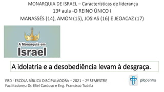 MONARQUIA DE ISRAEL – Características de liderança
13ª aula -O REINO ÚNICO I
MANASSÉS (14), AMON (15), JOSIAS (16) E JEOACAZ (17)
1
EBD - ESCOLA BÍBLICA DISCIPULADORA – 2021 – 2º SEMESTRE
Facilitadores: Dr. Eliel Cardoso e Eng. Francisco Tudela
A idolatria e a desobediência levam à desgraça.
 