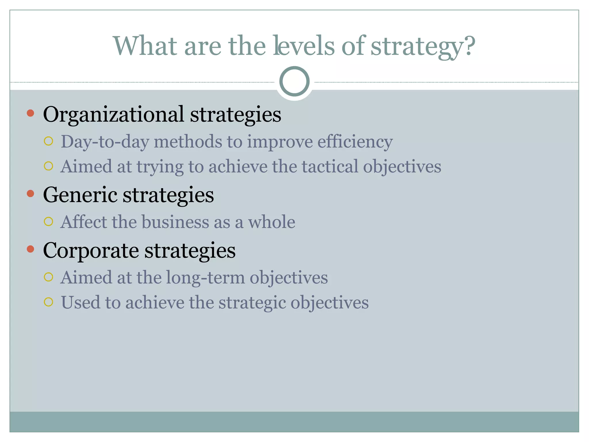 What are the levels of strategy? Organizational strategies Day-to-day methods to improve efficiency Aimed at trying to achieve the tactical objectives Generic strategies Affect the business as a whole Corporate strategies Aimed at the long-term objectives Used to achieve the strategic objectives 