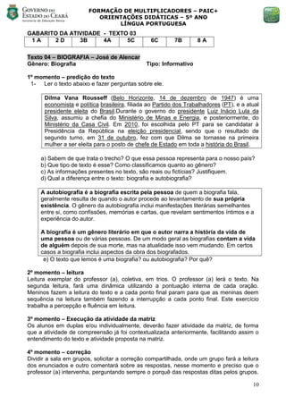 FORMAÇÃO DE MULTIPLICADORES – PAIC+
                          ORIENTAÇÕES DIDÁTICAS – 5º ANO
                               LÍNGUA PORTUGUESA
GABARITO DA ATIVIDADE - TEXTO 03
 1A    2D      3B     4A     5C                 6C        7B       8A

Texto 04 – BIOGRAFIA – José de Alencar
Gênero: Biografia                             Tipo: Informativo

1º momento – predição do texto
 1- Ler o texto abaixo e fazer perguntas sobre ele.

      Dilma Vana Rousseff (Belo Horizonte, 14 de dezembro de 1947) é uma
      economista e política brasileira, filiada ao Partido dos Trabalhadores (PT), e a atual
      presidente eleita do Brasil.Durante o governo do presidente Luiz Inácio Lula da
      Silva, assumiu a chefia do Ministério de Minas e Energia, e posteriormente, do
      Ministério da Casa Civil. Em 2010, foi escolhida pelo PT para se candidatar à
      Presidência da República na eleição presidencial, sendo que o resultado de
      segundo turno, em 31 de outubro, fez com que Dilma se tornasse na primeira
      mulher a ser eleita para o posto de chefe de Estado em toda a história do Brasil.

     a) Sabem de que trata o trecho? O que essa pessoa representa para o nosso país?
     b) Que tipo de texto é esse? Como classificamos quanto ao gênero?
     c) As informações presentes no texto, são reais ou fictícias? Justifiquem.
     d) Qual a diferença entre o texto: biografia e autobiografia?

     A autobiografia é a biografia escrita pela pessoa de quem a biografia fala,
     geralmente resulta de quando o autor procede ao levantamento de sua própria
     existência. O gênero da autobiografia inclui manifestações literárias semelhantes
     entre si, como confissões, memórias e cartas, que revelam sentimentos íntimos e a
     experiência do autor.

     A biografia é um gênero literário em que o autor narra a história da vida de
     uma pessoa ou de várias pessoas. De um modo geral as biografias contam a vida
     de alguém depois de sua morte, mas na atualidade isso vem mudando. Em certos
     casos a biografia inclui aspectos da obra dos biografados.
      e) O texto que lemos é uma biografia? ou autobiografia? Por quê?

2º momento – leitura
Leitura exemplar do professor (a), coletiva, em trios. O professor (a) lerá o texto. Na
segunda leitura, fará uma dinâmica utilizando a pontuação interna de cada oração.
Meninos fazem a leitura do texto e a cada ponto final param para que as meninas deem
sequência na leitura também fazendo a interrupção a cada ponto final. Este exercício
trabalha a percepção e fluência em leitura.

3º momento – Execução da atividade da matriz
Os alunos em duplas e/ou individualmente, deverão fazer atividade da matriz, de forma
que a atividade de compreensão já foi contextualizada anteriormente, facilitando assim o
entendimento do texto e atividade proposta na matriz.

4º momento – correção
Dividir a sala em grupos, solicitar a correção compartilhada, onde um grupo fará a leitura
dos enunciados e outro comentará sobre as respostas, nesse momento e preciso que o
professor (a) intervenha, perguntando sempre o porquê das respostas ditas pelos grupos.

                                                                                         10
 