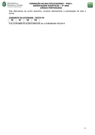 FORMAÇÃO DE MULTIPLICADORES – PAIC+
                         ORIENTAÇÕES DIDÁTICAS – 5º ANO
                              LÍNGUA PORTUGUESA
Nas alternativas de cunho descritivo, envolver efetivamente a participação de toda a
turma.

GABARITO DA ATIVIDADE - TEXTO 04
 3D     4C     5D      6D
FALTAM ORIENTAÇÕES DIDÁTICAS A PARTIR DO TEXTO 5




                                                                                  11
 