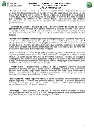 FORMAÇÃO DE MULTIPLICADORES – PAIC+
                              ORIENTAÇÕES DIDÁTICAS – 5º ANO
                                   LÍNGUA PORTUGUESA
- Compreensão oral – entendendo a estrutura e o sentido do texto: Proporcionar às crianças
um grau de autonomia crescente, na medida em que são responsáveis pela criação de seu
próprio texto de forma oral ou escrita. A intenção é potenciar a criatividade, a imaginação, o
reconto etc., a partir das leituras realizadas em sala. Esse é o momento de o aluno expressar o
que apreendeu do conteúdo e da estrutura textual. Essa atividade está disposta,
sistematicamente, duas vezes nos dez dias da rotina, não inviabilizando a realização da mesma
quando necessária.

- Retomada do assunto e releitura do texto - desenvolvimento da fluência de leitura e
compreensão: Essa atividade tem o objetivo de retomar o conteúdo pendente da aula anterior
relacionado ao texto em estudo. Nesse momento também serão realizados exercícios de leitura
para desenvolvimento da fluência e compreensão. Essa atividade aparece três vezes nos dez dias
da rotina.

- Compreensão escrita do texto: Proporcionar às crianças um grau de autonomia crescente, na
medida em que são responsáveis pela criação de seu próprio texto de forma oral ou escrita. A
intenção é potenciar a criatividade, a imaginação, o reconto etc., a partir das leituras realizadas
em sala. Esse é o momento de o aluno expressar o que apreendeu do conteúdo e da estrutura
textual. Essa atividade está disposta, sistematicamente, três vezes nos dez dias da rotina, não
inviabilizando a realização da mesma quando necessária.

- Gramática textual – exercício de aplicação gramatical a partir do texto: Entender a estrutura
lingüístico-gramatical através do universo textual, estabelecendo relações de coerência e coesão
internas. Os alunos estarão nomeando os fenômenos linguísticos ocorridos na produção e
reprodução da fala, compreendendo que estudar a língua não é fixar as regras, mas flexioná-las,
ou seja, saber usar adequadamente a norma para o exercício da linguagem oral e/ou escrita. Essa
atividade acontece em três dias dos dez dias da lição.

- Projeto leitura – desenvolvendo o prazer de ler: É importante promover atividades
diferenciadas de leitura para que os alunos sintam-se motivados a vivenciar novas experiências,
descobrir novos mundos, traçar vastos caminhos vinculados aos textos. Essa atividade tem o
objetivo de propiciar o hábito e o gosto pela leitura, portanto, faz-se necessário que seja atrativa e
constante. Ela acontece duas vezes nos dez dias da rotina.

- Ditado (palavras, frases ou pequeno texto): A escrita ortográfica é fundamental para o aluno
adquirir segurança e domínio nas produções textuais. Portanto, é essencial proporcionar
exercícios variados para que os alunos corrijam sua escrita ortográfica. Essa atividade está
contemplada duas vezes nos dez dias da rotina.


Observação: A rotina contempla, em dez dias, as atividades básicas do ensino de língua
portuguesa para as séries em foco, 4º e 5º anos, abrangendo assim os conteúdos requisitados na
proposta curricular, que serão trabalhados ao longo do ano letivo.




                                                                                                    3
 