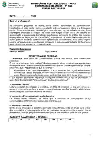 FORMAÇÃO DE MULTIPLICADORES – PAIC+
                             ORIENTAÇÕES DIDÁTICAS – 5º ANO
                                  LÍNGUA PORTUGUESA



DATA:_______/______/2011

Caro (a) professor (a),

As atividades propostas na matriz, neste roteiro, aprofundam os conhecimentos
trabalhados. A base deste roteiro é a relação entre a linguagem falada e a linguagem
escrita. O encaminhamento metodológico parte do eixo: uso — reflexão — uso. Essa
abordagem pressupõe a seleção de textos com função social (uso); um trabalho de
reconstrução e a apreensão de múltiplos significados, bem como de análise dos recursos
empregados na linguagem escrita (reflexão); e propostas de novos textos nos quais os
alunos possam aplicar os conhecimentos apreendidos (uso cotidiano). Para tanto, sugere-
se uma variedade de gêneros textuais bem como a compreensão textual e conhecimento
prévio dos alunos através da contextualização.

Texto 01 – Promessas
Gênero: Poema                           Tipo: Poesia

                      ESTRATÉGIAS DE PREDIÇÃO
1º momento: Para ativar os conhecimentos prévios dos alunos, seria interessante
perguntar:
O que caracteriza um texto poético? Quais as características principais que predominam
esse tipo de texto? Na sua concepção é necessário que em um texto poético haja sempre
rimas? Por quê? Alguém sabe o que é eu-leríco?
     O eu lírico é a "voz" que fala no poema ou texto em prosa. Isso significa dizer que os
     sentimentos ,ideias, emoções presentes nesses textos não são necessariamente do
     autor. O autor cria um dono para esses sentimentos. esse dono é o eu lírico.
O que significa promessa? Alguém já fez alguma promessa? Que tipo de promessa? O
que é fonte bibliográfica? Para que serve? Onde a encontramos?

2º momento – leitura
Leitura exemplar do professor (a), coletiva, em trios. O professor (a) lerá um verso e os
alunos o outro, podendo fazer a leitura compartilhada por estrofes, tornando a leitura bem
dinamizada para trabalhar a fluência em leitura.

3º momento – Execução da atividade da matriz
Os alunos fazem sozinhos, de forma que a atividade de compreensão já foi
contextualizada anteriormente, facilitando a interpretação.

4º momento – correção
Dividir a sala em grupos e solicitar a correção compartilhada, onde um grupo faz a leitura
dos enunciados e outro comenta sobre as respostas, nesse momento e preciso que o
professor (a) interaja, perguntando sempre o porquê das respostas para um dos grupos.

GABARITO DA ATIVIDADE - TEXTO 01
 1C     2A     3ª     4D     6B                7B        8C       9A




                                                                                         4
 