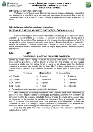 FORMAÇÃO DE MULTIPLICADORES – PAIC+
                          ORIENTAÇÕES DIDÁTICAS – 5º ANO
                               LÍNGUA PORTUGUESA
Estratégia para trabalhar a gramática
       Professor, comente que, para dominarmos a nossa língua portuguesa é necessário
que estudemos a gramática, uma vez que esta está presente na nossa fala e escrita,
precisamos dela para o uso do nosso cotidiano e principalmente para o domínio da
escrita.



Estratégias para trabalhar os estudos gramaticais
PREPOSIÇÃO E ARTIGO, ALFABETO E NOTAÇÕES LÉXICAS (parte I e II)

        Confeccionar tarjetas e/ou cartazes referente ao conteúdo a ser estudado: artigo.
Explicitar a funcionalidade do conteúdo e explorar a oralidade dos alunos para a
compreensão do conteúdo. Uma sugestão é criar uma ambiência na sala como ―cantinho
da gramática‖, afixar sempre os cartazes neste espaço. Depois de explicitado o conteúdo
através de tarjeta e/ou cartazes, passar para o estudo da matriz – artigo. Junto com os
alunos identificar no texto ―Promessas‖ todos os artigos e preposições, podendo ampliar a
explicitação.

Data:______/______/2011
                  TONICIDADE - SUGESTÃO PARA ESTE CONTEÚDO
Brincar de silaba tônica (forte), escrever no quadro uma tabela com três colunas
antepenúltima, penúltima e última. Dividir a turma em dois grupos, um dos grupos
pronuncia a silaba que for tônica (forte), o outro, a (s) sílabas fraca (s). Conforme
pronunciam, pergunte qual a sílaba foi mais forte, AP. P. U. Lembrando sempre a posição
quanto a sua tonicidade e anotando-as no quadro na tabela junto à participação dos
alunos.
                (1) oxítona         (2) paroxítona      (3) proparoxítona
a) ( 2 ) órfã                   e) ( 2 ) amigo                   i) ( 3 ) tônica
b) ( 3 ) mágico                 f) ( 1 ) parabéns                j) ( 2 ) menino
c) ( 1 ) bambu                  g) ( 3 ) pálida                  l) ( 3 ) sílaba
d) ( 2 ) nunca                  h) ( 1 ) avó                     m) ( 2 ) doído
 Para esta correção, garanta a participação dos alunos.
       Dica: Pedir para os alunos pesquisarem como tarefa de casa sobre cada conteúdo
estudado e fazer trabalhos sobre os conteúdos gramaticais, isso fará com os mesmo se
apropriem melhor do conteúdo estudado. Formar grupos de estudo para possam estar
apresentando no dia seguinte os trabalhos de pesquisa e fazer a exposição na sala de
aula. O professor poderá entregar para cada aluno um texto diferenciado e dividir por
conteúdos de forma que cada grupo fique com um estudo diferente do outro, estes farão o
estudo do texto e apresentarão para o restante dos grupos de forma oral.
       Este trabalho será feito para consolidar a revisão dos conteúdos gramaticais
trabalhados na matriz.




                                                                                       5
 