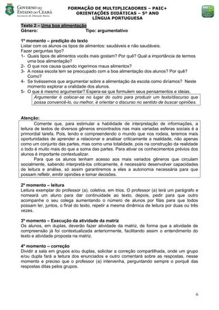 FORMAÇÃO DE MULTIPLICADORES – PAIC+
                          ORIENTAÇÕES DIDÁTICAS – 5º ANO
                               LÍNGUA PORTUGUESA
Texto 2 – Uma boa alimentação
Gênero:                      Tipo: argumentativo

1º momento – predição do texto
Listar com os alunos os tipos de alimentos: saudáveis e não saudáveis.
Fazer perguntas tipo?
1- Quais tipos de alimentos vocês mais gostam? Por quê? Qual a importância de termos
    uma boa alimentação?
2- O que nos causa quando ingerimos maus alimentos?
3- A nossa escola tem se preocupado com a boa alimentação dos alunos? Por quê?
    Como?
4- Se tivéssemos que argumentar sobre a alimentação da escola como diríamos? Neste
    momento explorar a oralidade dos alunos.
5- O que é mesmo argumentar? Espera-se que formulem seus pensamentos e ideias.
        Argumentar é colocar-se no lugar do outro para produzir um texto/discurso que
        possa convencê-lo, ou melhor, é orientar o discurso no sentido de buscar opiniões.


Atenção:
        Comente que, para estimular a habilidade de interpretação de informações, a
leitura de textos de diversos gêneros encontrados nas mais variadas esferas sociais é a
primordial tarefa. Pois, lendo e compreendendo o mundo que nos rodeia, teremos mais
oportunidades de aprender a relacionar e analisar criticamente a realidade, não apenas
como um conjunto das partes, mas como uma totalidade, pois na construção da realidade
o todo é muito mais do que a soma das partes. Para ativar os conhecimentos prévios dos
alunos é importante contextualizar.
        Para que os alunos tenham acesso aos mais variados gêneros que circulam
socialmente, sabendo interpretá-los criticamente, é necessário desenvolver capacidades
de leitura e análise, só assim garantiremos a eles a autonomia necessária para que
possam refletir, emitir opiniões e tomar decisões.

2º momento – leitura
Leitura exemplar do professor (a), coletiva, em trios. O professor (a) lerá um parágrafo e
nomeará um aluno para dar continuidade ao texto, depois, pedir para que outro
acompanhe o seu colega aumentando o número de alunos por filas para que todos
possam ler, juntos, o final do texto, repetir a mesma dinâmica de leitura por duas ou três
vezes.

3º momento – Execução da atividade da matriz
Os alunos, em duplas, deverão fazer atividade da matriz, de forma que a atividade de
compreensão já foi contextualizada anteriormente, facilitando assim o entendimento do
texto e atividade proposta na matriz.

4º momento – correção
Dividir a sala em grupos e/ou duplas, solicitar a correção compartilhada, onde um grupo
e/ou dupla fará a leitura dos enunciados e outro comentará sobre as respostas, nesse
momento e preciso que o professor (a) intervenha, perguntando sempre o porquê das
respostas ditas pelos grupos.




                                                                                        6
 