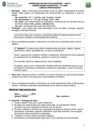 FORMAÇÃO DE MULTIPLICADORES – PAIC+
                           ORIENTAÇÕES DIDÁTICAS – 5º ANO
                                LÍNGUA PORTUGUESA
   Ditongos - vogal e semivogal pronunciadas numa só sílaba, independente da ordem
    destas. Estes podem ser classificados em decrescentes ou crescentes e orais ou
    nasais.
     o dit. crescente - SV + V (glória, qual, frequente, tênue)
     o dit. decrescente - V + SV (pai, chapéu, muito, mãe)
     o dit. nasal - com índices claros de nasalidade: a presença de (~) e as letras m ou n
        em fim de sílaba (mão, quando, também [~ei]
     o dit. oral - os ditongos não nasais são ditos orais.
   Tritongos - uma vogal entre duas semivogais numa só sílaba. (Uruguai, saguões,
    enxaguou, delinquem [ueim]).

       Uma dica é fazer com os alunos a separação silábica de algumas palavras para
       demonstrar e facilitar a compreensão dos vocálicos.

 Para a atividade da questão: confeccionar um cartaz com a definição sobre o que é
  adjetivo.

       O "Adjetivo" é a palavra que atribui características aos seres, objetos, lugares,
       sentimentos, ações, qualidades etc, ou seja, ao substantivo.

       Assim, dizemos que o adjetivo modifica o substantivo, atribuindo-lhe uma qualidade
       ou expressando sua aparência, aspecto ou mesmo seu estado.

       Por exemplo: água fria, sapato grande, carne congelada.

       O adjetivo, assim como o substantivo, também pode ser classificado quanto à sua
       formação em primitivos ou derivados e simples ou compostos, e variar em gênero,
       número e grau.

 Para casa: Pesquisar sobre o conteúdo, os alunos formarão os seus devidos grupos,
  professor (a) marcar uma data para a apresentação do trabalho.


 Para a atividade da questão: confeccionar um cartaz explicitando sobre os três tempos
  verbais – definição e exemplos representação de um texto no papel cartolina.

TEXTO 03 – Meu primeiro livro

       Data:_____/______/2011
       Gênero: Relato                                    Tipo: narrativo

1º momento – Predição do texto
   1- O que é relatar? Para quê e quem relatamos?
   2- Se algum de vocês tivesse que relatar sobre algo, do que falariam? Neste
      momento criar uma interação envolvente com os alunos.
   3- Do texto, trabalhe o sinônimo e/ou expressões de algumas palavras como: mestra,
      aperreados, ansiedade, negociar, dedicatória. Para este momento, crie situações
      envolvendo esses vocábulos e expressões.
   4- Trabalhar um pouco sobre pontuação dialógica.
   5- Acrescente na contextualização algo mais e use o estimulo da compreensão.


                                                                                           8
 
