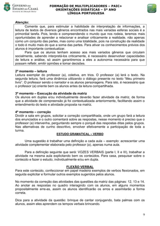 FORMAÇÃO DE MULTIPLICADORES – PAIC+
                          ORIENTAÇÕES DIDÁTICAS – 5º ANO
                               LÍNGUA PORTUGUESA


Atenção:
        Comente que, para estimular a habilidade de interpretação de informações, a
leitura de textos de diversos gêneros encontrados nas mais variadas esferas sociais é a
primordial tarefa. Pois, lendo e compreendendo o mundo que nos rodeia, teremos mais
oportunidades de aprender a relacionar e analisar criticamente a realidade, não apenas
como um conjunto das partes, mas como uma totalidade, pois na construção da realidade
o todo é muito mais do que a soma das partes. Para ativar os conhecimentos prévios dos
alunos é importante contextualizar.
        Para que os alunos tenham acesso aos mais variados gêneros que circulam
socialmente, sabendo interpretá-los criticamente, é necessário desenvolver capacidades
de leitura e análise, só assim garantiremos a eles a autonomia necessária para que
possam refletir, emitir opiniões e tomar decisões.

2º momento – leitura
Leitura exemplar do professor (a), coletiva, em trios. O professor (a) lerá o texto. Na
segunda leitura, fará uma dinâmica utilizando o diálogo presente no texto ―Meu primeiro
livro‖. O professor sendo o narrador e os alunos personagens. Para isto, é necessário que
o professor (a) oriente bem os alunos antes da leitura compartilhada.

3º momento – Execução da atividade da matriz
Os alunos em duplas e/ou individualmente deverão fazer atividade da matriz, de forma
que a atividade de compreensão já foi contextualizada anteriormente, facilitando assim o
entendimento do texto e atividade proposta na matriz.

4º momento – correção
Dividir a sala em grupos, solicitar a correção compartilhada, onde um grupo fará a leitura
dos enunciados e o outro comentará sobre as respostas, nesse momento é preciso que o
professor (a) intervenha, perguntando sempre o porquê das respostas ditas pelos grupos.
Nas alternativas de cunho descritivo, envolver efetivamente a participação de toda a
turma.
                            ESTUDO GRAMATICAL – VERBO

       Uma sugestão é trabalhar uma definição a cada aula – exemplo: acrescentar uma
atividade complementar elaborada pelo professor (a), apenas numa aula.

       Para a definição seguinte que será: VOZES VERBAIS (parte I, II e III), trabalhar a
atividade na mesma aula explicitando bem os conteúdos. Para casa, pesquisar sobre o
conteúdo e fazer o estudo, individualmente e/ou em dupla.

                                     FLEXÃO VERBAL
Para este conteúdo, confeccionar em papel madeira exemplos de verbos flexionados, em
seguida explicitar e formular outros exemplos sugeridos pelos alunos.

No momento da correção das atividades das questões da matriz das páginas: 12, 13 e 14.
Ao anotar as respostas no quadro interagindo com os alunos, em alguns momentos
propositalmente erre-as, assim os alunos identificarão os erros e assimilarão a forma
correta.

Dica para a atividade da questão: brinque de cantar conjugando, bata palmas com os
alunos, assim eles aprendem os tempos verbais brincando.


                                                                                        9
 