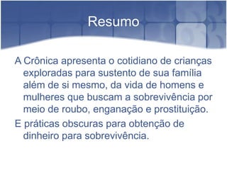 ResumoA Crônica apresenta o cotidiano de crianças exploradas para sustento de sua família além de si mesmo, da vida de homens e mulheres que buscam a sobrevivência por meio de roubo, enganação e prostituição.E práticas obscuras para obtenção de dinheiro para sobrevivência.