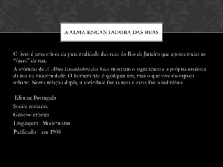 O livro é uma critica da pura realidade das ruas do Rio de Janeiro que aponta todas as “faces” da rua. A crônicas de A Alma Encantadora das Ruas mostram o significado e a própria essência da rua na modernidade. O homem não é qualquer um, mas o que vive no espaço urbano. Numa relação dupla, a sociedade faz as ruas e estas faz o indivíduo. Idioma: Português Seção: romance Gênero: crônicaLinguagem : Modernistas Publicado :  em 1908A alma encantadora das ruas 