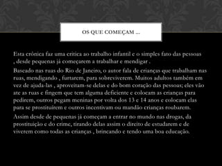 Esta crônica faz uma critica ao trabalho infantil e o simples fato das pessoas , desde pequenas já começarem a trabalhar e mendigar . Baseado nas ruas do Rio de Janeiro, o autor fala de crianças que trabalham nas ruas, mendigando , furtarem, para sobreviverem. Muitos adultos também em vez de ajuda-las , aproveitam-se delas e do bom coração das pessoas; eles vão ate as ruas e fingem que tem alguma deficiente e colocam as crianças para pedirem, outros pegam meninas por volta dos 13 e 14 anos e colocam elas para se prostituírem e outros incentivam ou mandão crianças roubarem. Assim desde de pequenas já começam a entrar no mundo nas drogas, da prostituição e do crime, tirando delas assim o direito de estudarem e de viverem como todas as crianças , brincando e tendo uma boa educação. Os que começam ...